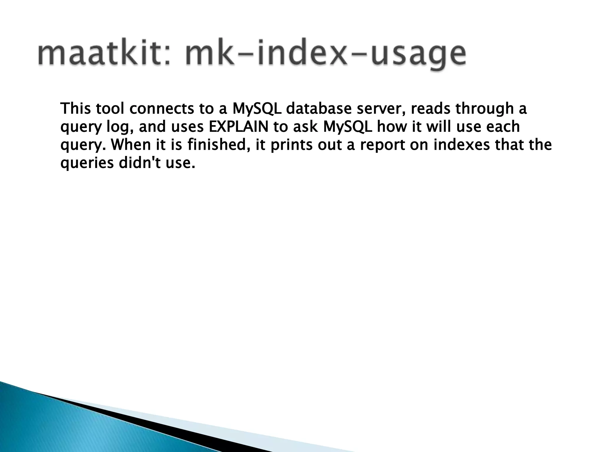 maatkit: mk-index-usageThis tool connects to a MySQL database server, reads through a query log, and uses EXPLAIN to ask MySQL how it will use each query. When it is finished, it prints out a report on indexes that the queries didn't use.