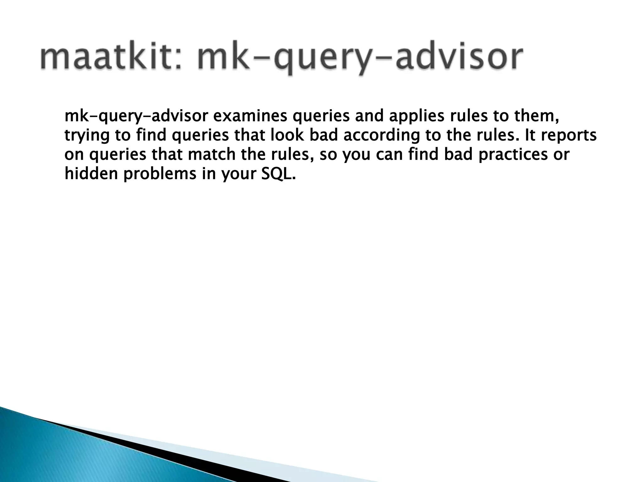 maatkit: mk-query-advisormk-query-advisor examines queries and applies rules to them, trying to find queries that look bad according to the rules. It reports on queries that match the rules, so you can find bad practices or hidden problems in your SQL. 