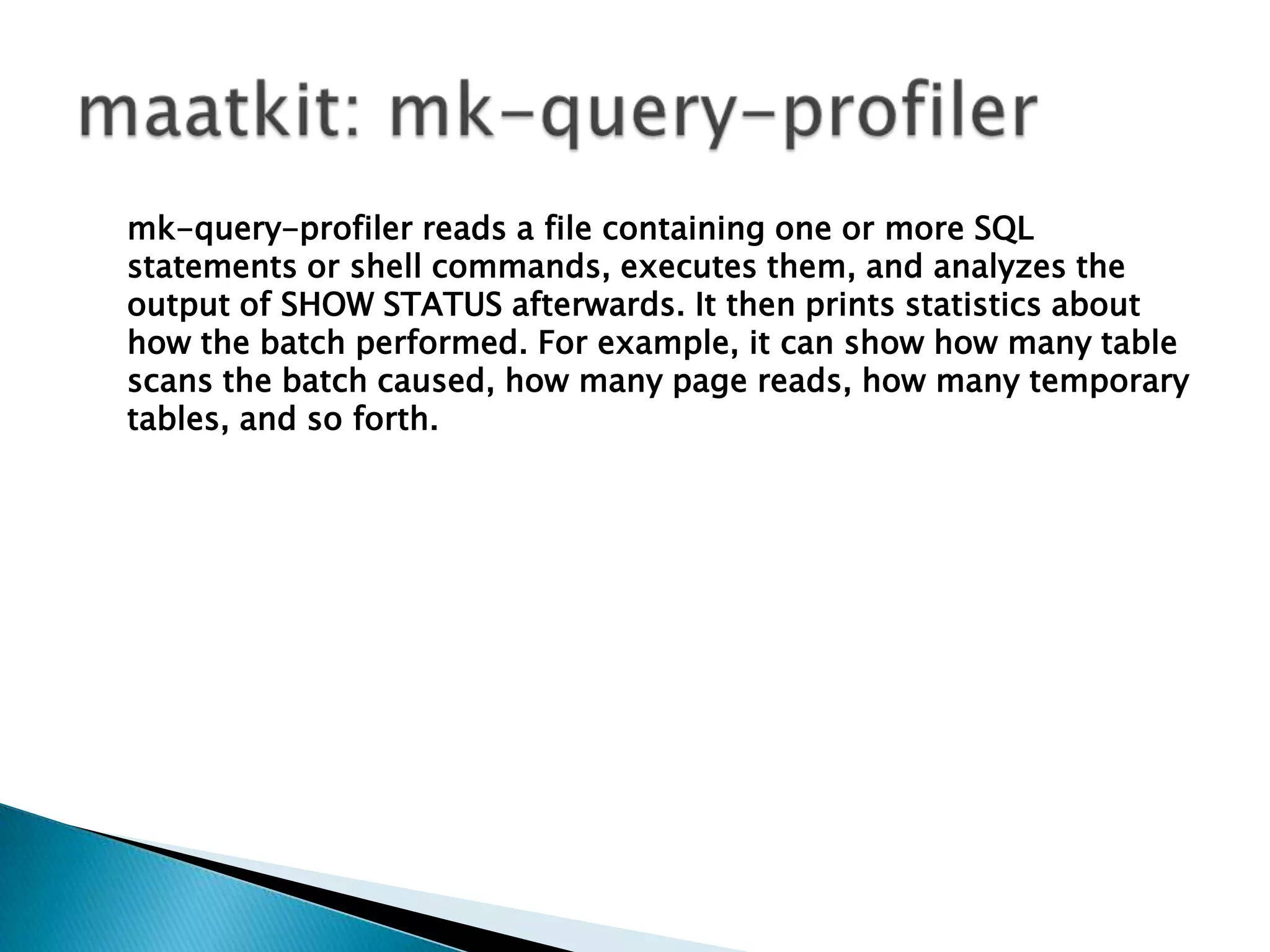 maatkit: mk-query-profilermk-query-profiler reads a file containing one or more SQL statements or shell commands, executes them, and analyzes the output of SHOW STATUS afterwards. It then prints statistics about how the batch performed. For example, it can show how many table scans the batch caused, how many page reads, how many temporary tables, and so forth.