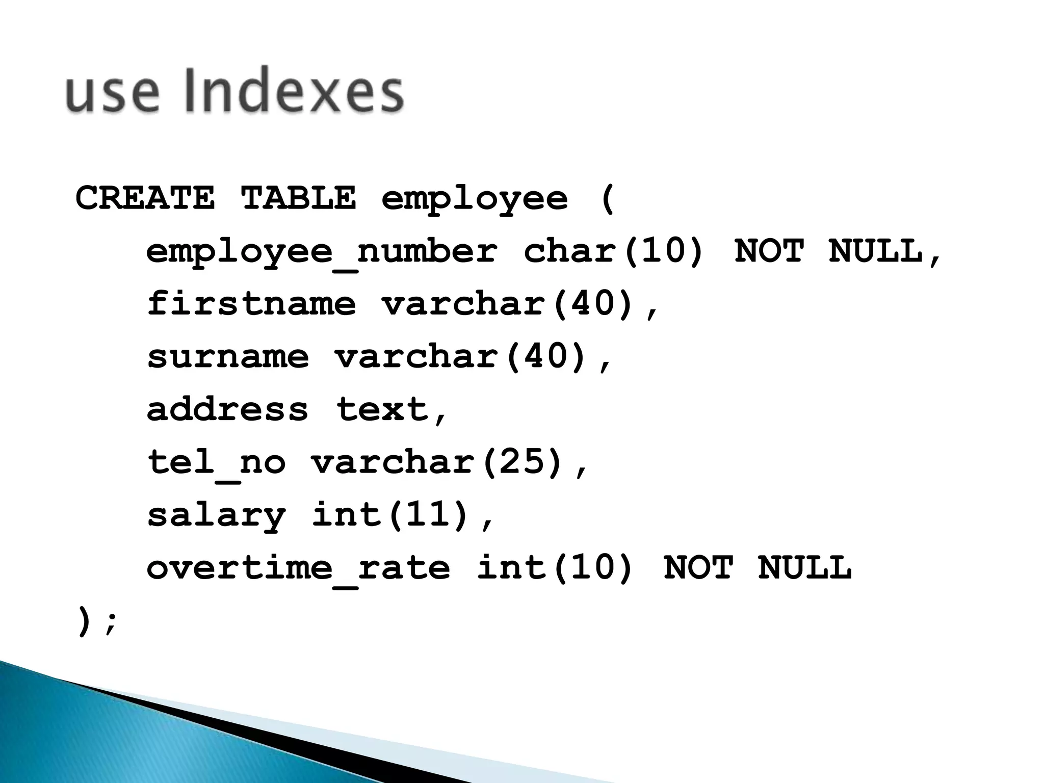 CREATE TABLE employee (employee_number char(10) NOT NULL,firstnamevarchar(40),   surname varchar(40),   address text,tel_novarchar(25),   salary int(11),overtime_rateint(10) NOT NULL);use Indexes