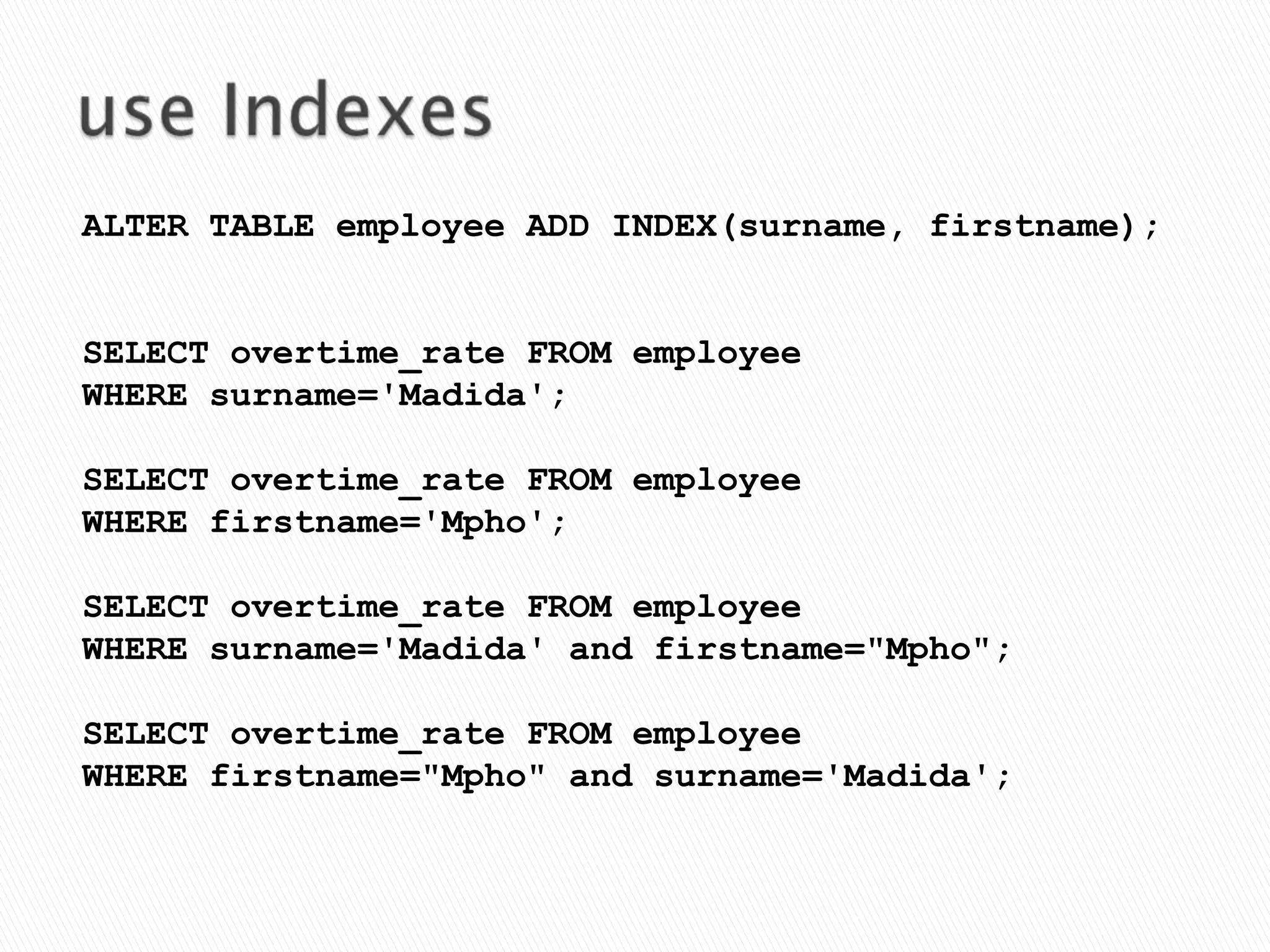 use IndexesALTER TABLE employee ADD INDEX(surname, firstname);SELECT overtime_rate FROM employeeWHERE surname='Madida';SELECT overtime_rate FROM employee WHERE firstname='Mpho';SELECT overtime_rate FROM employee WHERE surname='Madida' and firstname="Mpho";SELECT overtime_rate FROM employee WHERE firstname="Mpho" and surname='Madida';