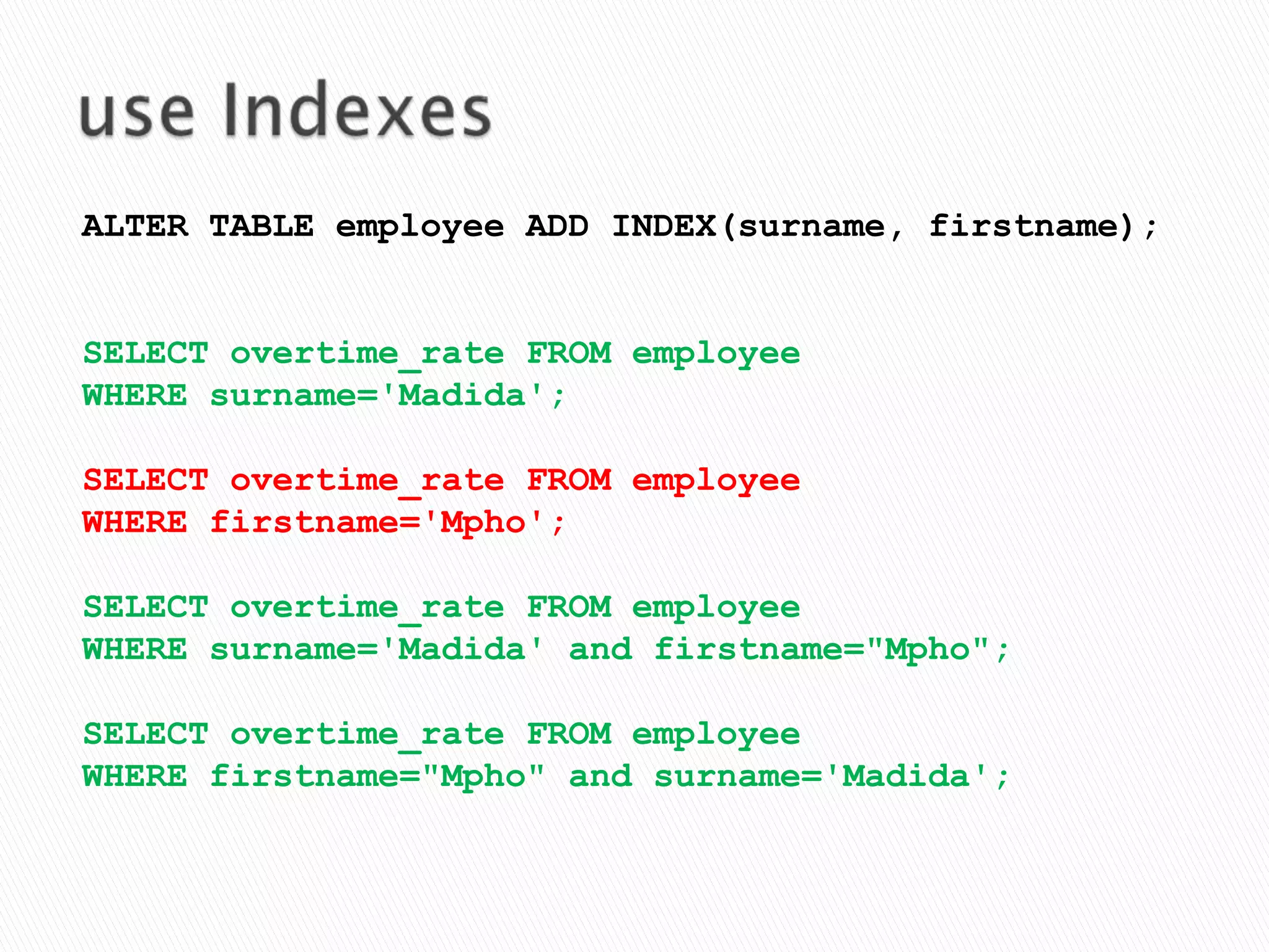 use IndexesALTER TABLE employee ADD INDEX(surname, firstname);SELECT overtime_rate FROM employeeWHERE surname='Madida';SELECT overtime_rate FROM employee WHERE firstname='Mpho';SELECT overtime_rate FROM employee WHERE surname='Madida' and firstname="Mpho";SELECT overtime_rate FROM employee WHERE firstname="Mpho" and surname='Madida';
