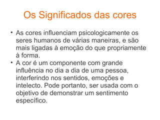 Os Significados das cores As cores influenciam psicologicamente os seres humanos de várias maneiras, e são mais ligadas à emoção do que propriamente à forma.  A cor é um componente com grande influência no dia a dia de uma pessoa, interferindo nos sentidos, emoções e intelecto. Pode portanto, ser usada com o objetivo de demonstrar um sentimento específico. 