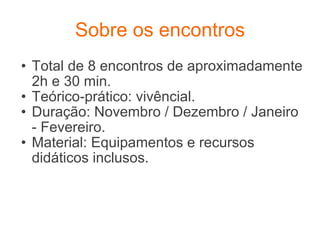 Sobre os encontros Total de 8 encontros de aproximadamente 2h e 30 min. Teórico-prático: vivêncial. Duração: Novembro / Dezembro / Janeiro - Fevereiro. Material: Equipamentos e recursos didáticos inclusos. 