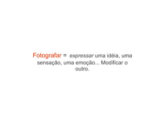 Fotografar  =   expressar  uma idéia, uma sensação, uma emoção... Modificar o outro. 