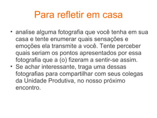 Para refletir em casa analise alguma fotografia que você tenha em sua casa e tente enumerar quais sensações e emoções ela transmite a você. Tente perceber quais seriam os pontos apresentados por essa fotografia que a (o) fizeram a sentir-se assim. Se achar interessante, traga uma dessas fotografias para compartilhar com seus colegas da Unidade Produtiva, no nosso próximo encontro. 