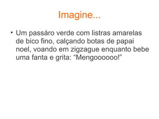 Imagine... Um passáro verde com listras amarelas de bico fino, calçando botas de papai noel, voando em zigzague enquanto bebe uma fanta e grita: “Mengoooooo!” 