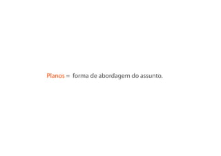 Planos = forma de abordagem do assunto.
 