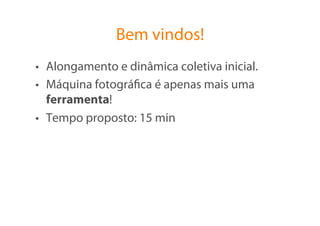 Bem vindos!
•  Alongamento e dinâmica coletiva inicial.
•  Máquina fotográﬁca é apenas mais uma
   ferramenta!
•  Tempo proposto: 15 min
 