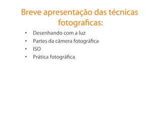 Breve apresentação das técnicas
          fotograﬁcas:
 •    Desenhando com a luz
 •    Partes da câmera fotográﬁca
 •    ISO
 •    Prática fotográﬁca
 