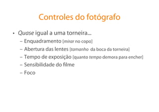 Controles do fotógrafo
•  Quase igual a uma torneira...
  –  Enquadramento [mirar no copo]
  –  Abertura das lentes [tamanho da boca da torneira]
  –  Tempo de exposição [quanto tempo demora para encher]
  –  Sensibilidade do ﬁlme
  –  Foco
 