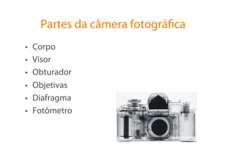 Partes da câmera fotográﬁca
•    Corpo
•    Visor
•    Obturador
•    Objetivas
•    Diafragma
•    Fotômetro
 