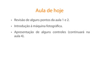 Aula de hoje
•  Revisão de alguns pontos da aula 1 e 2.
•  Introdução á máquina fotográﬁca.
•  Apresentação de alguns controles (continuará na
   aula 4).
 