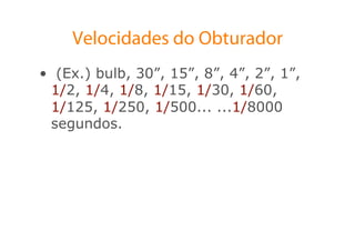 Velocidades do Obturador
•  (Ex.) bulb, 30”, 15”, 8”, 4”, 2”, 1”,
  1/2, 1/4, 1/8, 1/15, 1/30, 1/60,
  1/125, 1/250, 1/500... ...1/8000
  segundos.
 