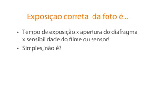 Exposição correta da foto é...
•  Tempo de exposição x apertura do diafragma
   x sensibilidade do ﬁlme ou sensor!
•  Simples, não é?
 