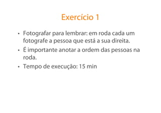 Exercício 1
•  Fotografar para lembrar: em roda cada um
   fotografe a pessoa que está a sua direita.
•  É importante anotar a ordem das pessoas na
   roda.
•  Tempo de execução: 15 min
 