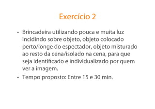 Exercício 2
•  Brincadeira utilizando pouca e muita luz
   incidindo sobre objeto, objeto colocado
   perto/longe do espectador, objeto misturado
   ao resto da cena/isolado na cena, para que
   seja identiﬁcado e individualizado por quem
   ver a imagem.
•  Tempo proposto: Entre 15 e 30 min.
 