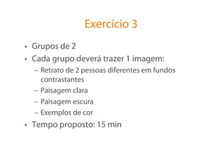Exercício 3
•  Grupos de 2
•  Cada grupo deverá trazer 1 imagem:
  –  Retrato de 2 pessoas diferentes em fundos
     contrastantes
  –  Paisagem clara
  –  Paisagem escura
  –  Exemplos de cor
•  Tempo proposto: 15 min
 