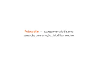 Fotografar = expressar uma idéia, uma
sensação, uma emoção... Modiﬁcar o outro.
 