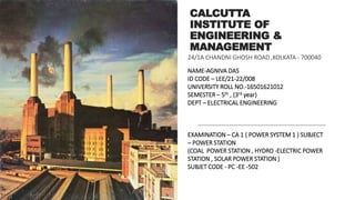 CALCUTTA
INSTITUTE OF
ENGINEERING &
MANAGEMENT
NAME-AGNIVA DAS
ID CODE – LEE/21-22/008
UNIVERSITY ROLL NO.-16501621012
SEMESTER – 5th , (3rd year)
DEPT – ELECTRICAL ENGINEERING
EXAMINATION – CA 1 ( POWER SYSTEM 1 ) SUBJECT
– POWER STATION
(COAL POWER STATION , HYDRO -ELECTRIC POWER
STATION , SOLAR POWER STATION )
SUBJET CODE - PC -EE -502
24/1A CHANDNI GHOSH ROAD ,KOLKATA - 700040
 