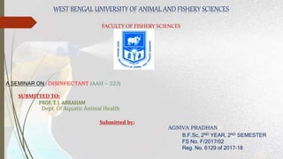 WEST BENGAL UNIVERSITY OF ANIMAL AND FISHERY SCIENCES
FACULTY OF FISHERY SCIENCES
A SEMINAR ON : DISINFECTANT (AAH – 223)
SUBMITTED TO:
PROF. T. J. ABRAHAM
Dept. Of Aquatic Animal Health
Submitted by:
AGNIVA PRADHAN
B.F.Sc, 2ND YEAR, 2ND SEMESTER
FS No. F/2017/02
Reg. No. 6129 of 2017-18
 
