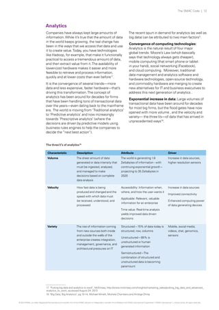 Analytics
Companies have always kept large amounts of
information.While it’s true that the amount of data
in the world keeps growing, the real change has
been in the ways that we access that data and use
it to create value.Today, you have technologies
like Hadoop, for example, that make it functionally
practical to access a tremendous amount of data,
and then extract value from it.The availability of
lower-cost hardware makes it easier and more
feasible to retrieve and process information,
quickly and at lower costs than ever before17
.
It is the convergence of several trends—more
data and less expensive, faster hardware—that’s
driving this transformation.The concept of
analytics has been around for decades for firms
that have been handling tons of transactional data
over the years—even dating back to the mainframe
era. The world is moving from ‘Traditional analytics’
to ‘Predictive analytics’ and now increasingly
towards ‘Prescriptive analytics’ (where the
decisions are driven by predictive models using
business rules engines to help the companies to
decide the “next best action”).
The recent spurt in demand for analytics (as well as
big data) can be attributed to two main factors3
:
Convergence of computing technologies:
Analytics is the natural result of four major
global trends: Moore’s Law (which basically
says that technology always gets cheaper),
mobile computing (that smart phone or tablet
in your hand), social networking (Facebook),
and cloud computing. Moreover, traditional
data management and analytics software and
hardware technologies, open-source technology,
and commodity hardware are merging to create
new alternatives for IT and business executives to
address this next generation of analytics .
Exponential increase in data: Large volumes of
transactional data have been around for decades
for most big firms, but the flood gates have now
opened with more volume , and the velocity and
variety— the threeVs—of data that has arrived in
unprecedented ways18
.
The threeV’s of analytics18
Characteristic Description Attribute Driver
Volume The sheer amount of data
generated or data intensity that
must be ingested, analyzed,
and managed to make
decisions based on complete
data analysis
The world is generating 1.8
Zettabytes of information - with
continuing exponential growth –
projecting to 35 Zettabytes in
2020
Increase in data sources,
higher resolution sensors
Velocity How fast data is being
produced and changed and the
speed with which data must
be received, understood, and
processed
Accessibility: Information when,
where, and how the user wants it
Applicable: Relevant, valuable
information for an enterprise
Time value: Real-time analysis
yields improved data driven
decisions
Increase in data sources
Improved connectivity
Enhanced computing power
of data generating devices
Variety The rise of information coming
from new sources both inside
and outside the walls of the
enterprise creates integration,
management, governance, and
architectural pressures on IT
Structured – 15% of data today is
structured, row, columns
Unstructured – 85% is
unstructured or human
generated information
Semistructured –The
combination of structured and
unstructured data is becoming
paramount
Mobile, social media,
videos, chat, genomics,
sensors
17 "Putting big data and analytics to work", McKinsey, http://www.mckinsey.com/insights/marketing_sales/putting_big_data_and_advanced_
analytics_to_work, accessed August 24, 2013
18 "Big Data, Big Analytics", pg 10-14, Michael Minelli, Michele Chambers and Ambiga Dhiraj
The SMAC Code | 13
© 2013 KPMG, an Indian Registered Partnership and a member firm of the KPMG network of independent member firms affiliated with KPMG International Cooperative (“KPMG International”), a Swiss entity. All rights reserved.
 