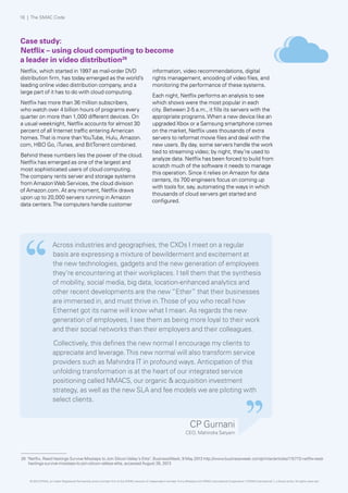 Across industries and geographies, the CXOs I meet on a regular
basis are expressing a mixture of bewilderment and excitement at
the new technologies, gadgets and the new generation of employees
they’re encountering at their workplaces. I tell them that the synthesis
of mobility, social media, big data, location-enhanced analytics and
other recent developments are the new “Ether” that their businesses
are immersed in, and must thrive in.Those of you who recall how
Ethernet got its name will know what I mean. As regards the new
generation of employees, I see them as being more loyal to their work
and their social networks than their employers and their colleagues.
Collectively, this defines the new normal I encourage my clients to
appreciate and leverage.This new normal will also transform service
providers such as Mahindra IT in profound ways. Anticipation of this
unfolding transformation is at the heart of our integrated service
positioning called NMACS, our organic & acquisition investment
strategy, as well as the new SLA and fee models we are piloting with
select clients.
Case study:
Netflix – using cloud computing to become
a leader in video distribution26
Netflix, which started in 1997 as mail-order DVD
distribution firm, has today emerged as the world’s
leading online video distribution company, and a
large part of it has to do with cloud computing.
Netflix has more than 36 million subscribers,
who watch over 4 billion hours of programs every
quarter on more than 1,000 different devices. On
a usual weeknight, Netflix accounts for almost 30
percent of all Internet traffic entering American
homes.That is more thanYouTube, Hulu, Amazon.
com, HBO Go, iTunes, and BitTorrent combined.
Behind these numbers lies the power of the cloud.
Netflix has emerged as one of the largest and
most sophisticated users of cloud computing.
The company rents server and storage systems
from AmazonWeb Services, the cloud division
of Amazon.com. At any moment, Netflix draws
upon up to 20,000 servers running in Amazon
data centers.The computers handle customer
information, video recommendations, digital
rights management, encoding of video files, and
monitoring the performance of these systems.
Each night, Netflix performs an analysis to see
which shows were the most popular in each
city. Between 2-5 a.m., it fills its servers with the
appropriate programs.When a new device like an
upgraded Xbox or a Samsung smartphone comes
on the market, Netflix uses thousands of extra
servers to reformat movie files and deal with the
new users. By day, some servers handle the work
tied to streaming video; by night, they’re used to
analyze data. Netflix has been forced to build from
scratch much of the software it needs to manage
this operation. Since it relies on Amazon for data
centers, its 700 engineers focus on coming up
with tools for, say, automating the ways in which
thousands of cloud servers get started and
configured.
CP Gurnani
CEO, Mahindra Satyam
26 "Netflix, Reed Hastings Survive Missteps to Join SiliconValley's Elite", BusinessWeek; 9 May 2013 http://www.businessweek.com/printer/articles/115772-netflix-reed-
hastings-survive-missteps-to-join-silicon-valleys-elite, accessed August 26, 2013
18 | The SMAC Code
© 2013 KPMG, an Indian Registered Partnership and a member firm of the KPMG network of independent member firms affiliated with KPMG International Cooperative (“KPMG International”), a Swiss entity. All rights reserved.
 