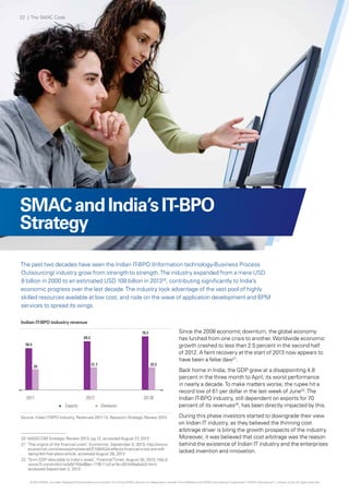 SMACandIndia’sIT-BPO
Strategy
The past two decades have seen the Indian IT-BPO (Information technology-Business Process
Outsourcing) industry grow from strength to strength.The industry expanded from a mere USD
8 billion in 2000 to an estimated USD 108 billion in 201320
, contributing significantly to India’s
economic progress over the last decade.The industry took advantage of the vast pool of highly
skilled resources available at low cost, and rode on the wave of application development and BPM
services to spread its wings.
Indian IT-BPO industry revenue
Source: Indian IT-BPO Industry, Revenues 2011-13, Nasscom Strategic Review 2013
Since the 2008 economic downturn, the global economy
has lurched from one crisis to another.Worldwide economic
growth crashed to less than 2.5 percent in the second half
of 2012. A faint recovery at the start of 2013 now appears to
have been a false daw21
.
Back home in India, the GDP grew at a disappointing 4.8
percent in the three month to April, its worst performance
in nearly a decade.To make matters worse, the rupee hit a
record low of 61 per dollar in the last week of June22
.The
Indian IT-BPO industry, still dependent on exports for 70
percent of its revenues20
, has been directly impacted by this.
During this phase investors started to downgrade their view
on Indian IT industry, as they believed the thinning cost
arbitrage driver is biting the growth prospects of the industry.
Moreover, it was believed that cost arbitrage was the reason
behind the existence of Indian IT industry and the enterprises
lacked invention and innovation.
20 NASSCOM Strategic Review 2013, pg 12, accessed August 27, 2013
21 "The origins of the financial crisis", Economist, September 5, 2013; http://www.
economist.com/news/schoolsbrief/21584534-effects-financial-crisis-are-still-
being-felt-five-years-article, accessed August 28, 2013
22 "Grim GDP data adds to India's woes", FinancialTimes, August 30, 2013; http://
www.ft.com/intl/cms/s/0/154e98ec-1176-11e3-a14c-00144feabdc0.html,
accessed September 2, 2013
59.4
69.2
76.2
29 31.7 32.2
2011 2012 2013E
Exports Domestic
22 | The SMAC Code
© 2013 KPMG, an Indian Registered Partnership and a member firm of the KPMG network of independent member firms affiliated with KPMG International Cooperative (“KPMG International”), a Swiss entity. All rights reserved.
 