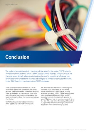 Conclusion
The evolving technology industry has opened new gates for the Indian IT-BPO vendors
in the form of nexus of four forces – SMAC (Social Media; Mobility; Analytics; Cloud). As
the enterprises globally adopt new technology formats for operational efficiency, cost
optimization and for additional business advantages, to address this and growth issues,
Indian IT-BPO vendors can develop their SMAC strategies.
SMAC collectively is considered to be a multi-
billion dollar opportunity, globally for the IT-BPO
vendors.The enterprises are increasingly adopting
these technologies, as they become more agile
with information sharing within organization and
seek more insights about their customers to serve
them better.
SMAC has the potential to be a multibillion
dollar opportunity in the forthcoming years.
IDC estimates that the world ICT spending will
reach the US$5 trillion mark by 2020 driven
by the combination of social media, mobility,
analytics, and cloud. In 2012, SMAC approximately
contributed about 20 percent of the total ICT
spending and they are collectively, growing at
about 18 percent year-on-year, i.e. around six times
the rate of the rest of the IT industry. At this rate it
is expected that these technologies will become
80 percent of the total spending by 2020.
26 | The SMAC Code
© 2013 KPMG, an Indian Registered Partnership and a member firm of the KPMG network of independent member firms affiliated with KPMG International Cooperative (“KPMG International”), a Swiss entity. All rights reserved.
 