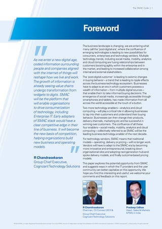 Foreword
The business landscape is changing; we are entering what
many call the ‘post-digital era’, where the confluence of
emerging technologies is leading to new possibilities for
consumers, enterprises and technology vendors. Multiple
technology trends, including social media, mobility, analytics
and cloud computing are fusing relationships between
customers boosting agility within the enterprise and in
the market, and leading to increased collaboration among
internal and external stakeholders.
The ‘post-digital customer’ is leading to seismic changes
in buying behavior – a trend that is leading to ripple effects
across the business-technology ecosystem. Businesses
have to adapt to an era in which customers possess a
wealth of information – from multiple digital sources –
that enable them to take informed buying decisions.The
emergence of social media, increasingly accessible through
smartphones and tablets, has made information from all
across the world accessible at the touch of a button.
Two more technology enablers – analytics and cloud
computing – will play a critical role in allowing businesses
to tap into their customers and understand their buying
behavior. Businesses can then change their products,
delivery channels, marketing etc and be successful in
winning over customers. The confluence of all these
four enablers – social media, mobility, analytics and cloud
computing – collectively referred to as SMAC will be the
leading business-technology enabler of the next decade.
For technology vendors, SMAC means that traditional
models – operating, delivery or pricing – will no longer work.
Vendors will have to adapt to the SMAC era by becoming
more innovative and entrepreneurial, breaking down
organisational silos and adopting next-generation hub-and-
spoke delivery models, and finally outcome-based pricing
models.
This paper explores the potential opportunity from SMAC
and suggests ways in which the IT providers and the user
community can better capitalize on this opportunity.We
hope you find this interesting and useful; we welcome your
comments and feedback on this report.
As we enter a new digital age,
coded information surrounding
people and companies aligned
with the internet of things will
reshape how we live and work.
The growth of information is
already seeing value chains
undergo transformation from
widgets to digits. SMAC
will be the platform that
will enable organisations
to drive consumerization
of technology, including
Enterprise IT. Early adopters
of SMAC stack would have a
clear competitive edge in their
line of business. It will become
the new basis of competition,
helping organizations build
new business and operating
models.
R Chandrasekaran
Group Chief Executive,
CognizantTechnology Solutions
R Chandrasekaran
Chairman, CII Connect 2013 &
Group Chief Executive
CognizantTechnology Solutions
Pradeep Udhas
Head - Sales & Markets
KPMG in India
The SMAC Code | 1
© 2013 KPMG, an Indian Registered Partnership and a member firm of the KPMG network of independent member firms affiliated with KPMG International Cooperative (“KPMG International”), a Swiss entity. All rights reserved.
 