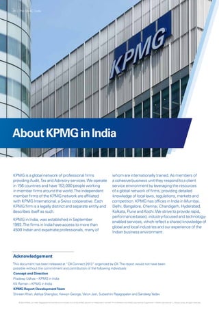 AboutKPMGinIndia
Acknowledgement
This document has been released at “CII Connect 2013” organized by CII.The report would not have been
possible without the commitment and contribution of the following individuals:
Concept and Direction
Pradeep Udhas – KPMG in India
KK Raman – KPMG in India
KPMG Report DevelopmentTeam
Shireen Khan, Aditya Shangloo, Kewyn George,Varun Jain, Subashini Rajagopalan and SandeepYadav
KPMG is a global network of professional firms
providing Audit,Tax and Advisory services.We operate
in 156 countries and have 153,000 people working
in member firms around the world.The independent
member firms of the KPMG network are affiliated
with KPMG International, a Swiss cooperative. Each
KPMG firm is a legally distinct and separate entity and
describes itself as such.
KPMG in India, was established in September
1993.The firms in India have access to more than
4500 Indian and expatriate professionals, many of
whom are internationally trained. As members of
a cohesive business unit they respond to a client
service environment by leveraging the resources
of a global network of firms, providing detailed
knowledge of local laws, regulations, markets and
competition. KPMG has offices in India in Mumbai,
Delhi, Bangalore, Chennai, Chandigarh, Hyderabad,
Kolkata, Pune and Kochi.We strive to provide rapid,
performance-based, industry-focused and technology-
enabled services, which reflect a shared knowledge of
global and local industries and our experience of the
Indian business environment.
28 | The SMAC Code
© 2013 KPMG, an Indian Registered Partnership and a member firm of the KPMG network of independent member firms affiliated with KPMG International Cooperative (“KPMG International”), a Swiss entity. All rights reserved.
 