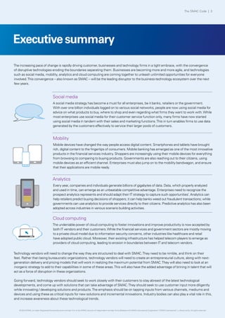 Executivesummary
Social media
A social media strategy has become a must for all enterprises, be it banks, retailers or the government.
With over one billion individuals logged on to various social networks, people are now using social media for
advice on what products to buy, where to shop and even regarding what firms they want to work with.While
most enterprises use social media for their customer service function only, many firms have now started
using social media in tandem with their sales and marketing functions.This in turn enables firms to use data
generated by the customers effectively to service their larger pools of customers.
The increasing pace of change is rapidly driving customer, businesses and technology firms in a tight embrace, with the convergence
of disruptive technologies eroding the boundaries separating them. Businesses are becoming more and more agile, and technologies
such as social media, mobility, analytics and cloud computing are coming together to unleash unlimited opportunities for everyone
involved.This convergence – also known as SMAC – will be the leading disruptor to the business-technology ecosystem over the next
few years.
Technology vendors will need to change the way they are structured to deal with SMAC.They need to be nimble, and think on their
feet. Rather than being bureaucratic organizations, technology vendors will need to create an entrepreneurial culture, along with next-
generation delivery and pricing models that will work in realizing the maximum potential from SMAC.They will also need to look at an
inorganic strategy to add to their capabilities in some of these areas.This will also have the added advantage of brining in talent that will
act as a force of disruption in these organizations.
Going forward, technology vendors should seek to work closely with their customers to stay abreast of the latest technological
developments, and come up with solutions that can take advantage of SMAC.They should seek to use customer input more diligently
while innovating / developing solutions and products.The emphasis should be on tapping inputs from various channels, mediums and
devices and using these as critical inputs for new solutions and incremental innovations. Industry bodies can also play a vital role in this,
and increase awareness about these technological trends.
Mobility
Mobile devices have changed the way people access digital content. Smartphones and tablets have brought
rich, digital content to the fingertips of consumers. Mobile banking has emerged as one of the most innovative
products in the financial services industry. Shoppers are increasingly using their mobile devices for everything
from browsing to comparing to buying products. Governments are also reaching out to their citizens, using
mobile devices as an efficient channel. Enterprises must also jump on to the mobility bandwagon, and ensure
that their applications are mobile ready.
Analytics
Every year, companies and individuals generate billions of gigabytes of data. Data, which properly analyzed
and used in time, can emerge as an unbeatable competitive advantage. Enterprises need to recognize the
prospect analytics represents and should adapt their IT strategy to capture such opportunities’. Analytics can
help retailers predict buying decisions of shoppers; it can help banks weed out fraudulent transactions; while
governments can use analytics to provide services directly to their citizens. Predictive analytics has also been
adopted across industries in various scenario building activities.
Cloud computing
The undeniable power of cloud computing to foster innovations and improve productivity is now accepted by
both IT vendors and their customers.While the financial services and government sectors are mostly moving
to a private cloud model due to information security concerns, other industries like healthcare and retail
have adopted public cloud. Moreover, their existing infrastructure has helped telecom players to emerge as
providers of cloud computing, leading to erosion in boundaries between IT and telecom vendors.
The SMAC Code | 3
© 2013 KPMG, an Indian Registered Partnership and a member firm of the KPMG network of independent member firms affiliated with KPMG International Cooperative (“KPMG International”), a Swiss entity. All rights reserved.
 