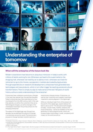 Understandingtheenterpriseof
tomorrow
What will the enterprise of the future look like
Modern corporations have become an ubiquitous institution in today’s world, with
millions of adults working for one.Whenever we head to the supermarket or the
shopping mall, whenever we travel by car or plane or train, whenever we invest for
retirement or go to the movies, we operate in markets dominated by big business.
Through expenditures on research and development, enterprises have generated new
technologies and new products, which in turn often trigger far-reaching social and cultural
transformations.There is simply no way to make sense of the last 150 years of world
history without a solid understanding of the enterprise1
.
Enterprises have undergone revolutionary changes
in the way they operate over the past few decades.
Today’s enterprises bear little resemblance to their
counterparts from the 20th century, both in the way
they operate, as well as the customers they serve.
Technological changes, as well as changes in the
marketplace have been the primary drivers for the
changing enterprise2
.
The advent of the digital age over the past two
decades has accelerated the velocity of change
in enterprises across the world.The evolutionary
process of change has been transformed into a
revolutionary change process. Enterprises, as
well as their customers and suppliers have been
impacted to varying degrees in the digital age3
.
While an individual might think of the present as
the zenith of the digital age, experts believe the
best is yet to come4
.The disruptive technologies
of today – Social media, mobility, analytics and
cloud computing3
– will act as enablers to the next
generation of technological trends, which will
surpass today’s technology in scale, complexity and
impact on the world around us.
1The Modern Corporation: Origins, Evolution, Attributes; Oliver E.Williamson, Journal of Economic Literature,Vol. 19, No. 4 (Dec., 1981), pp. 1537-1568
2The ManWho Invented Management, BusinessWeek, November 27, 2005; http://www.businessweek.com/stories/2005-11-27/the-man-who-invented-management,
accessed August 18, 2013
3 KPMG in India analysis
4 "A "Post Digital"World, Really?", Google Insights, http://www.google.com/think/articles/a-post-digital-world-really.html, accessed August 19, 2013
© 2013 KPMG, an Indian Registered Partnership and a member firm of the KPMG network of independent member firms affiliated with KPMG International Cooperative (“KPMG International”), a Swiss entity. All rights reserved.
4 | The SMAC Code
 