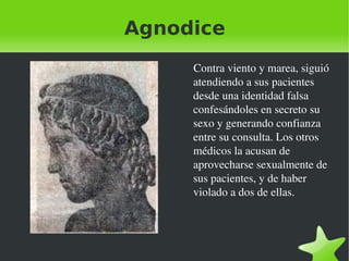Agnodice Contra viento y marea, siguió atendiendo a sus pacientes desde una identidad falsa confesándoles en secreto su sexo y generando confianza entre su consulta. Los otros médicos la acusan de aprovecharse sexualmente de sus pacientes, y de haber violado a dos de ellas. 