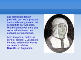 Las atenienses tenían
prohibido por ley la práctica
de la medicina, y esto no era
compartido por Agnodice.
Una brillante joven de la alta
sociedad ateniense que
deseaba ser ginecóloga.
Apoyada por su padre, se
cortó el cabello, y vestida de
hombre, asistió a las clases
del célebre médico
Serófilo, en Alejandría.
 