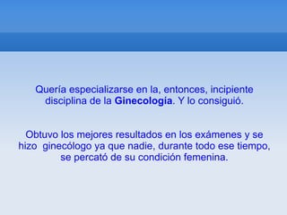 Quería especializarse en la, entonces, incipiente
    disciplina de la Ginecología. Y lo consiguió.


  Obtuvo los mejores resultados en los exámenes y se
hizo ginecólogo ya que nadie, durante todo ese tiempo,
         se percató de su condición femenina.
 