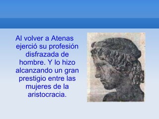 Al volver a Atenas
ejerció su profesión
   disfrazada de
 hombre. Y lo hizo
alcanzando un gran
 prestigio entre las
   mujeres de la
    aristocracia.
 