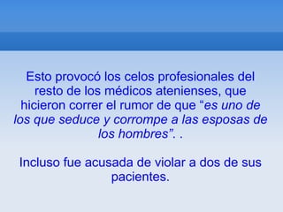 Esto provocó los celos profesionales del
     resto de los médicos atenienses, que
  hicieron correr el rumor de que “es uno de
los que seduce y corrompe a las esposas de
                 los hombres”. .

Incluso fue acusada de violar a dos de sus
                pacientes.
 