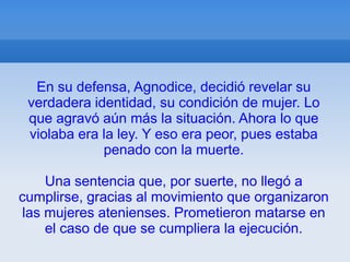 En su defensa, Agnodice, decidió revelar su
 verdadera identidad, su condición de mujer. Lo
 que agravó aún más la situación. Ahora lo que
 violaba era la ley. Y eso era peor, pues estaba
             penado con la muerte.

     Una sentencia que, por suerte, no llegó a
cumplirse, gracias al movimiento que organizaron
 las mujeres atenienses. Prometieron matarse en
     el caso de que se cumpliera la ejecución.
 