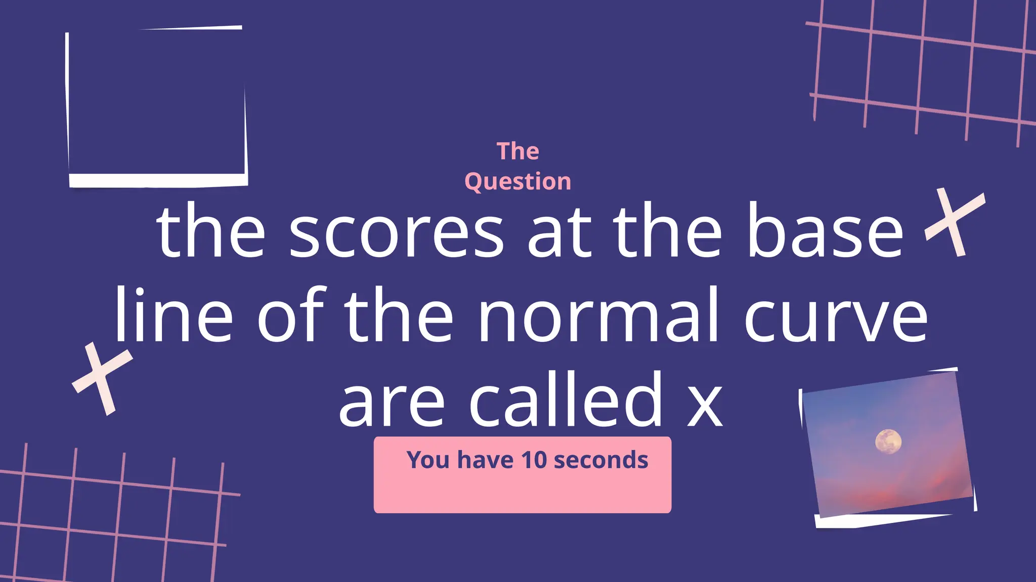 the scores at the base
line of the normal curve
are called x
The
Question
You have 10 seconds
 