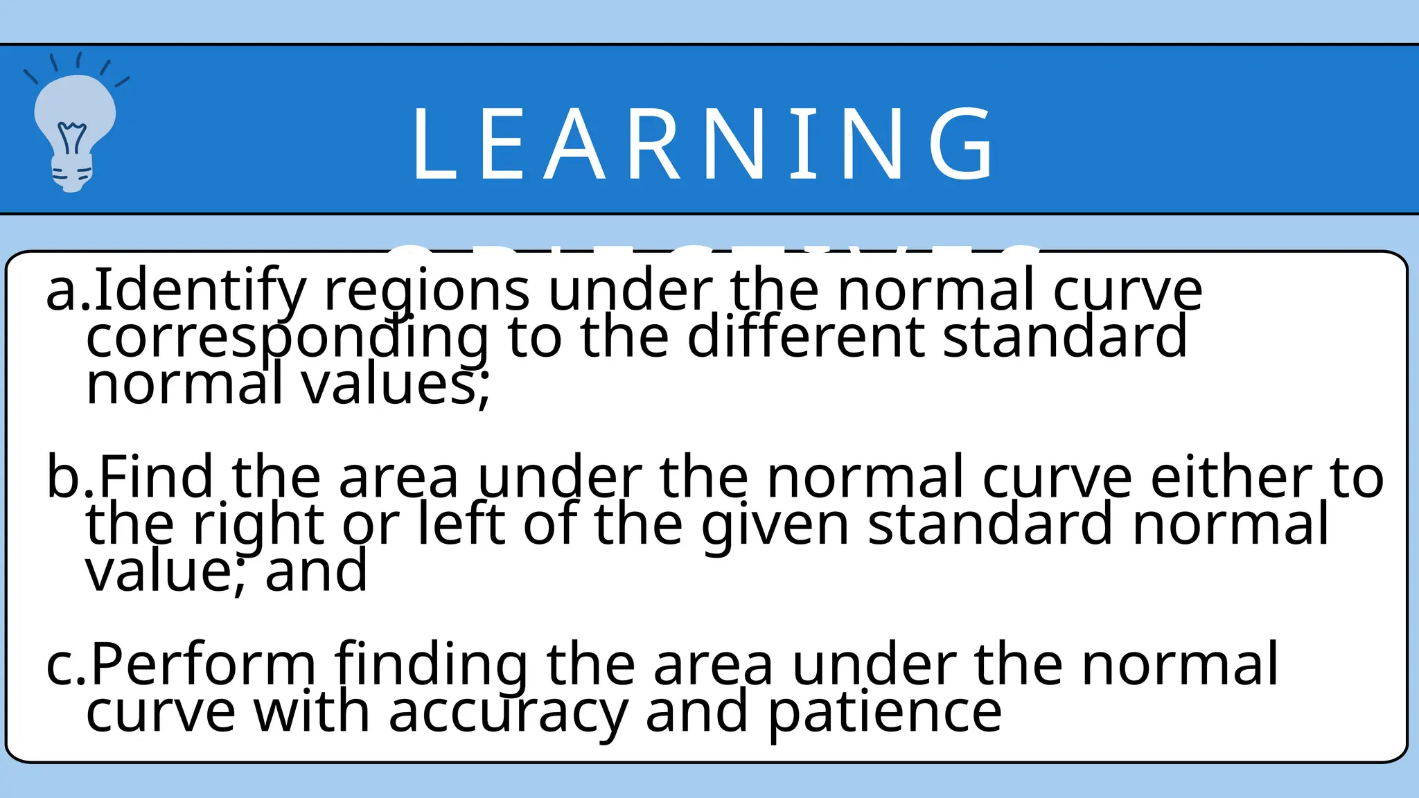 LEA RN IN G
O BJE CTI V ES
a.Identify regions under the normal curve
corresponding to the different standard
normal values;
b.Find the area under the normal curve either to
the right or left of the given standard normal
value; and
c.Perform finding the area under the normal
curve with accuracy and patience
 