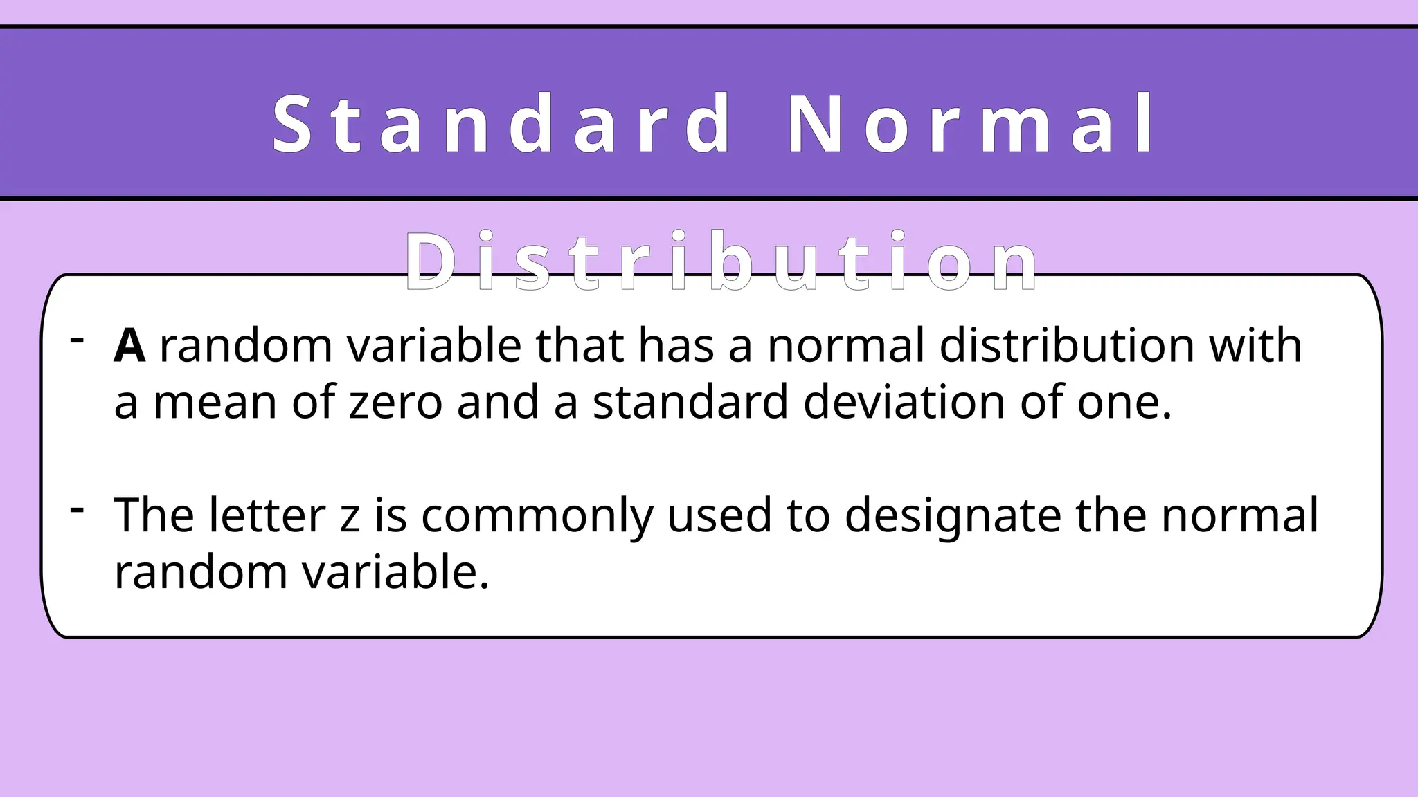 - A random variable that has a normal distribution with
a mean of zero and a standard deviation of one.
- The letter z is commonly used to designate the normal
random variable.
S t a n d a r d N o r m a l
D i s t r i b u t i o n
 