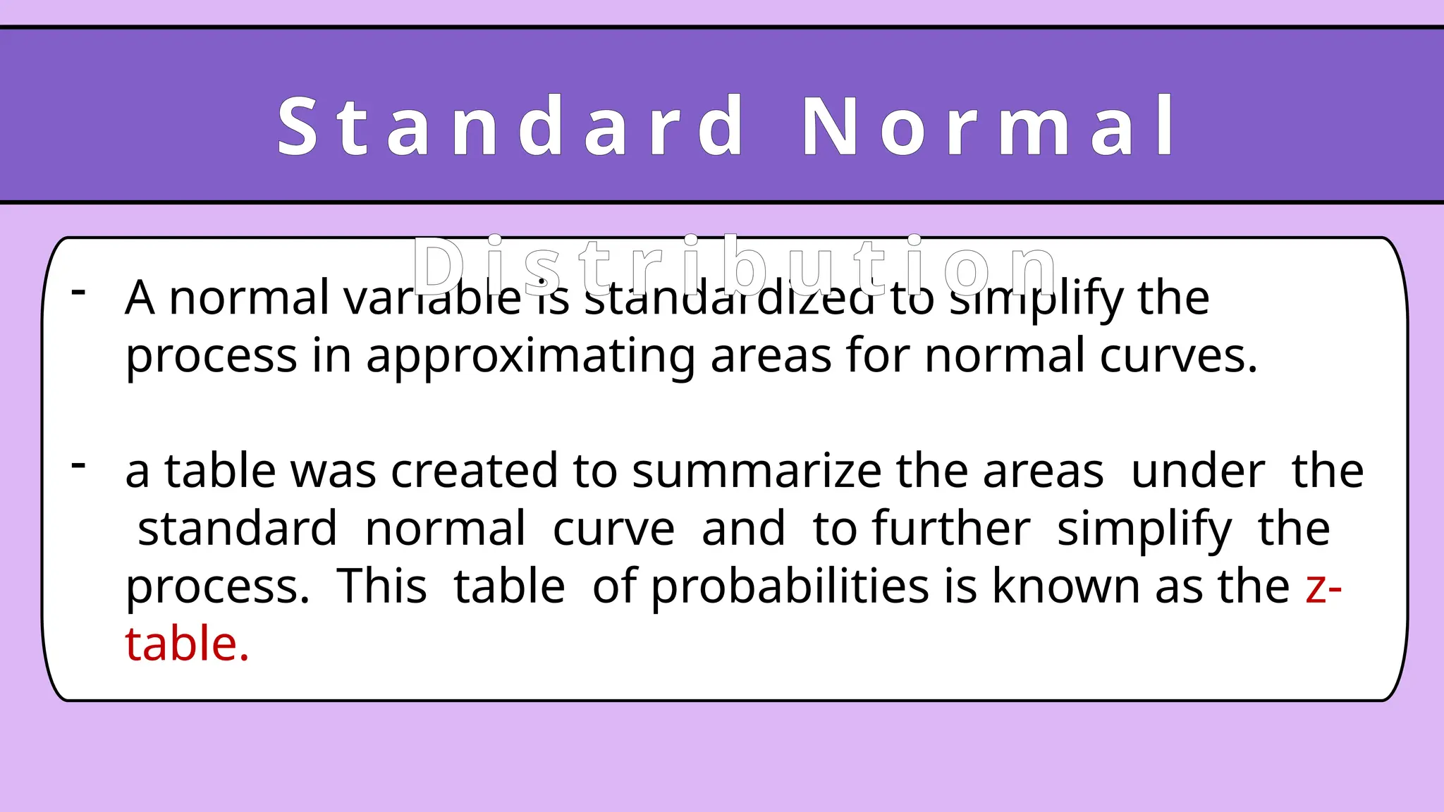 - A normal variable is standardized to simplify the
process in approximating areas for normal curves.
- a table was created to summarize the areas under the
standard normal curve and to further simplify the
process. This table of probabilities is known as the z-
table.
S t a n d a r d N o r m a l
D i s t r i b u t i o n
 
