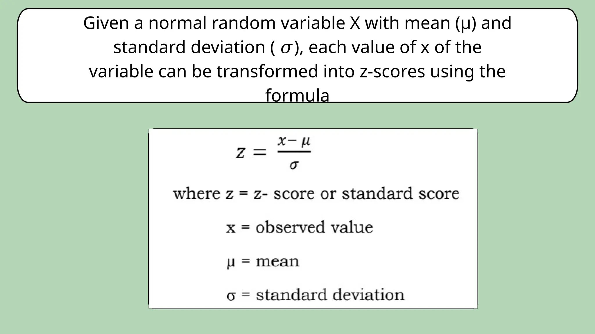 Given a normal random variable X with mean (µ) and
standard deviation ( ), each value of x of the
𝜎
variable can be transformed into z-scores using the
formula
 