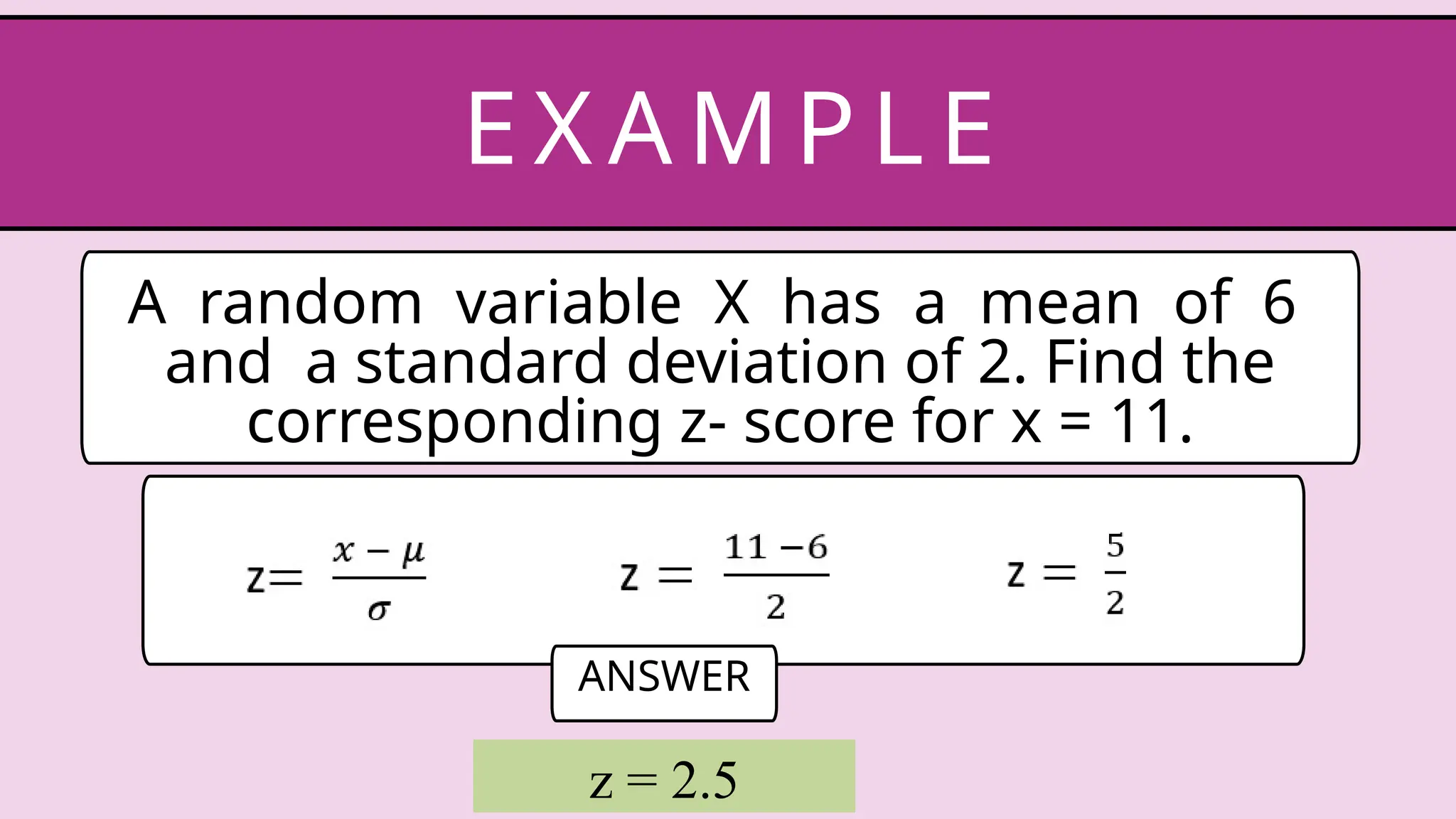 A random variable X has a mean of 6
and a standard deviation of 2. Find the
corresponding z- score for x = 11.
EX AM P LE
ANSWER
z = 2.5
 