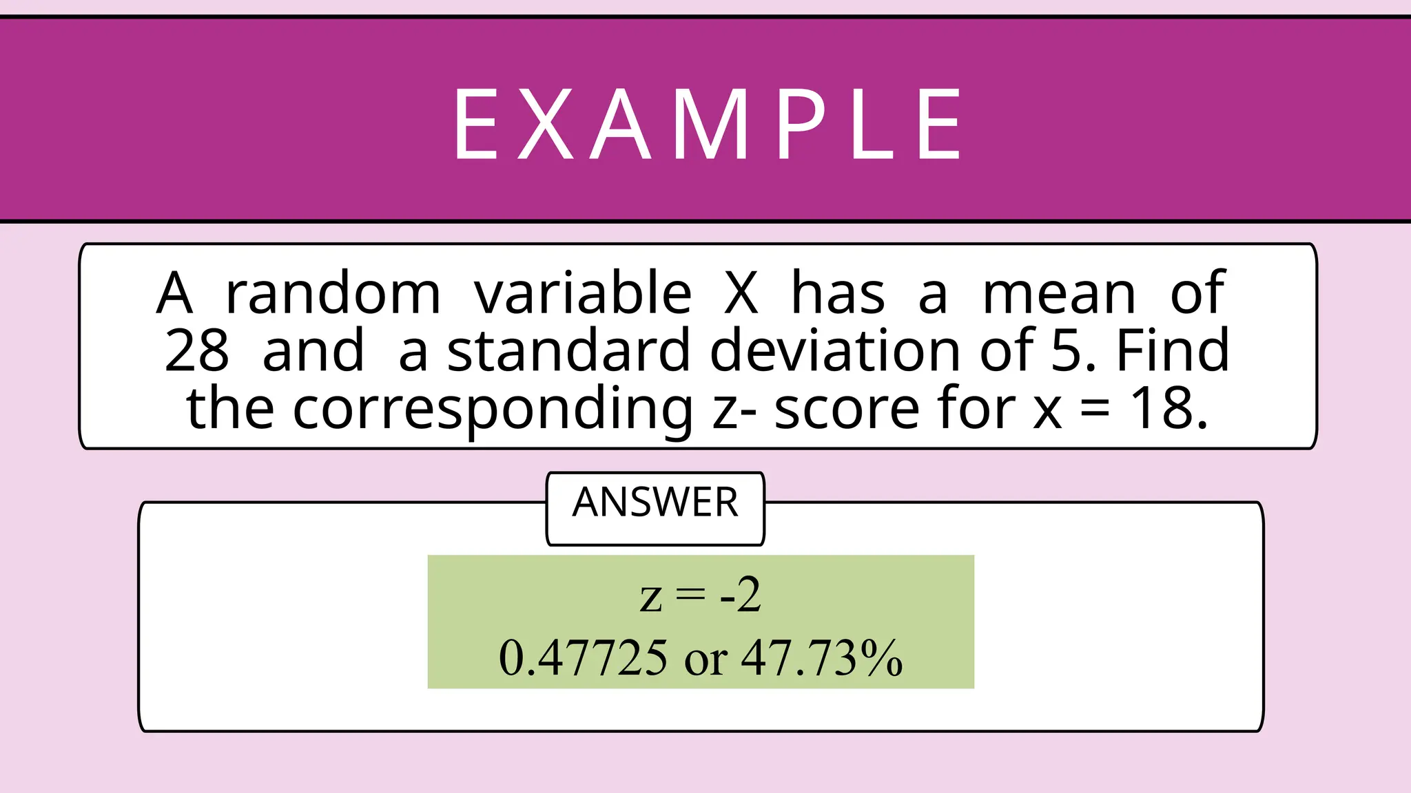 A random variable X has a mean of
28 and a standard deviation of 5. Find
the corresponding z- score for x = 18.
EX AM P LE
ANSWER
z = -2
0.47725 or 47.73%
 