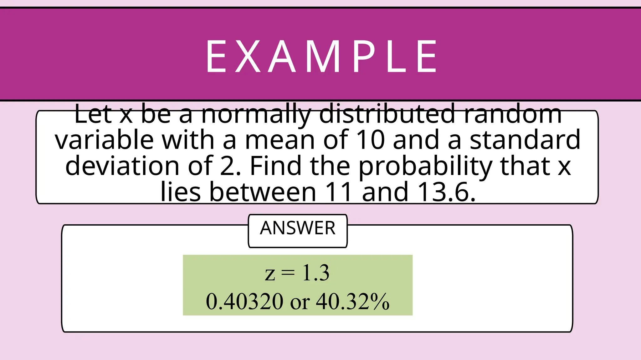 Let x be a normally distributed random
variable with a mean of 10 and a standard
deviation of 2. Find the probability that x
lies between 11 and 13.6.
EX AM P LE
ANSWER
z = 1.3
0.40320 or 40.32%
 