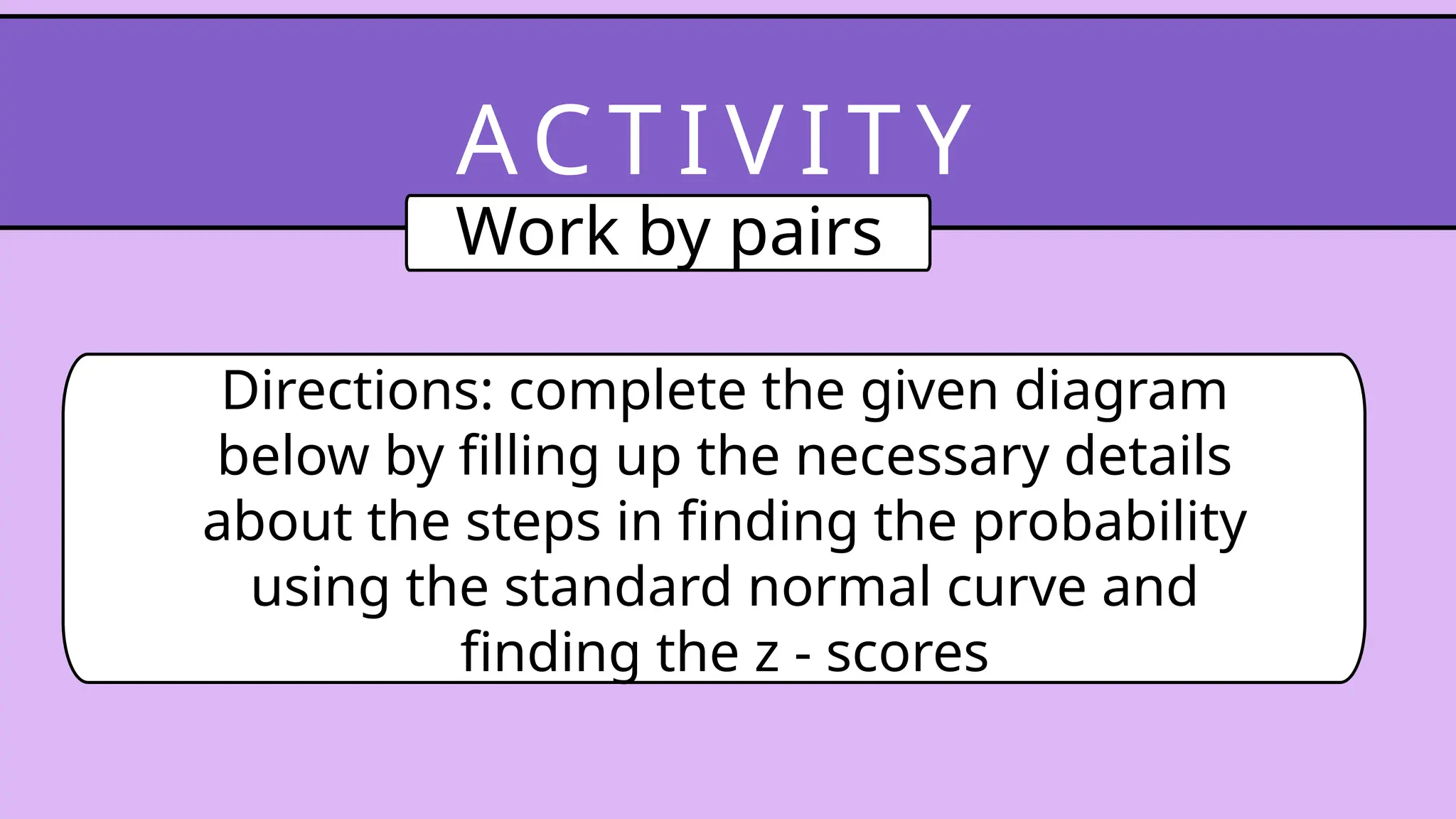 Directions: complete the given diagram
below by filling up the necessary details
about the steps in finding the probability
using the standard normal curve and
finding the z - scores
AC T I V I T Y
Work by pairs
 