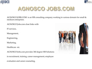 AGNOSCO JOBS.COM is an HR consulting company working in various domain for small &
medium enterprises.

AGNOSCO Jobs.com close links with

IT services,

Management,

Engineering,

Marketing,

Healthcare etc.

AGNOSCO Jobs.com provides 360 degree HR Solutions

in recruitment, training, career management, employee

evaluation and career counseling.
 