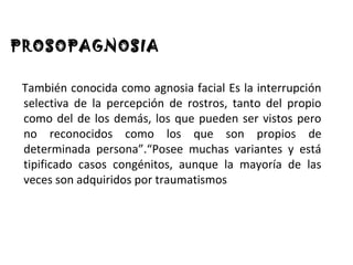 PROSOPAGNOSIA

 También conocida como agnosia facial Es la interrupción
 selectiva de la percepción de rostros, tanto del propio
 como del de los demás, los que pueden ser vistos pero
 no reconocidos como los que son propios de
 determinada persona”.“Posee muchas variantes y está
 tipificado casos congénitos, aunque la mayoría de las
 veces son adquiridos por traumatismos
 